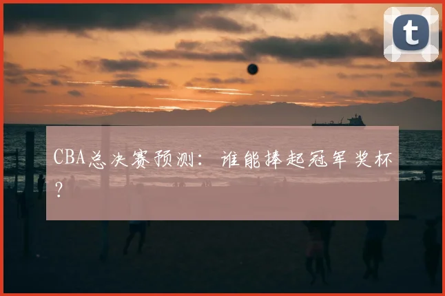 CBA总决赛预测：谁能捧起冠军奖杯？