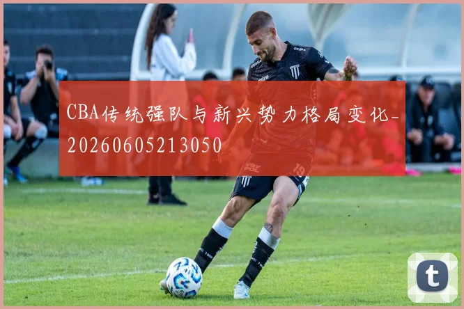 CBA传统强队与新兴势力格局变化_20260605213050