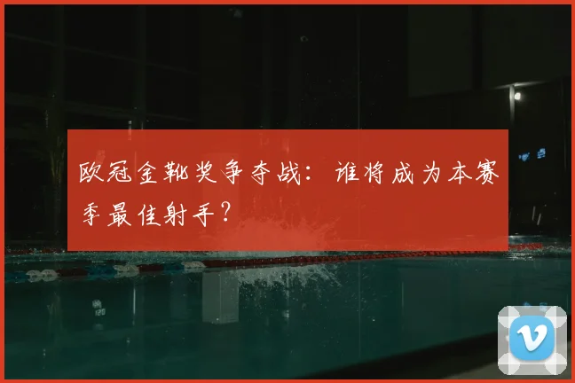 欧冠金靴奖争夺战：谁将成为本赛季最佳射手？