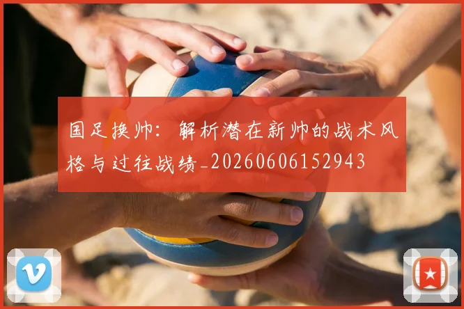 国足换帅:解析潜在新帅的战术风格与过往战绩_20260606152943