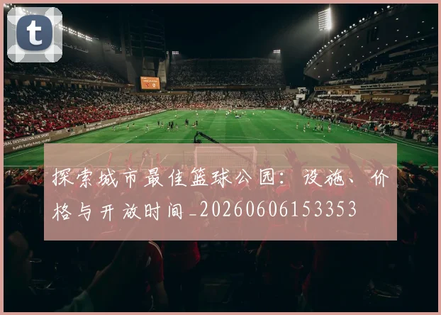 探索城市最佳篮球公园:设施、价格与开放时间_20260606153353