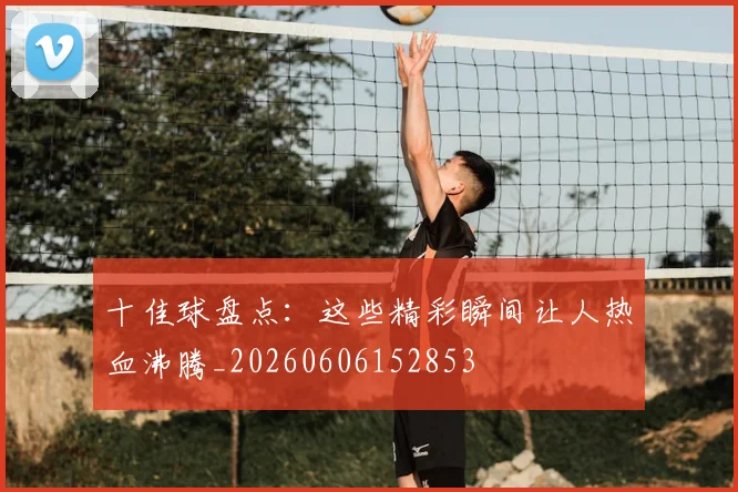 十佳球盘点:这些精彩瞬间让人热血沸腾_20260606152853