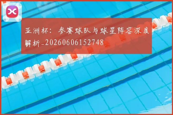 亚洲杯:参赛球队与球星阵容深度解析_20260606152748
