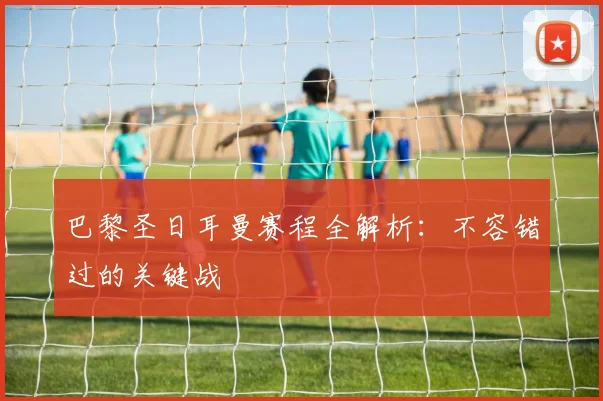 巴黎圣日耳曼赛程全解析:不容错过的关键战