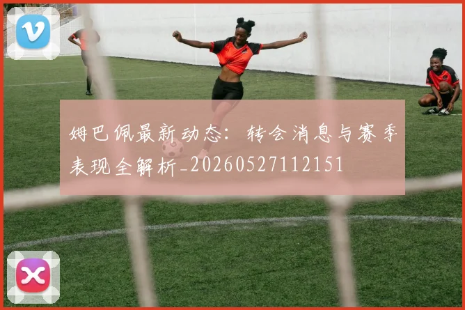 姆巴佩最新动态:转会消息与赛季表现全解析_20260527112151