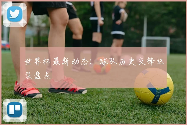 世界杯最新动态:球队历史交锋记录盘点